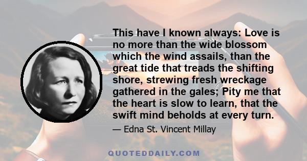 This have I known always: Love is no more than the wide blossom which the wind assails, than the great tide that treads the shifting shore, strewing fresh wreckage gathered in the gales; Pity me that the heart is slow