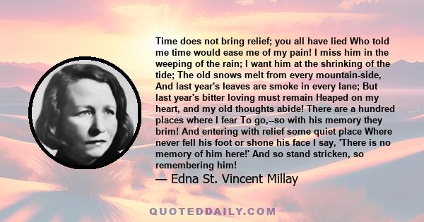 Time does not bring relief; you all have lied Who told me time would ease me of my pain! I miss him in the weeping of the rain; I want him at the shrinking of the tide; The old snows melt from every mountain-side, And