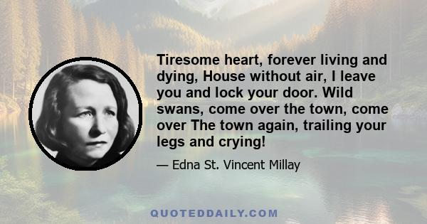 Tiresome heart, forever living and dying, House without air, I leave you and lock your door. Wild swans, come over the town, come over The town again, trailing your legs and crying!