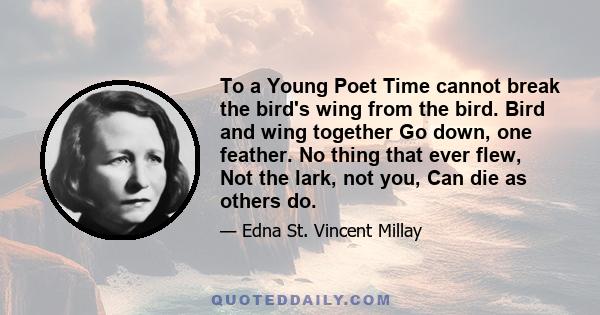 To a Young Poet Time cannot break the bird's wing from the bird. Bird and wing together Go down, one feather. No thing that ever flew, Not the lark, not you, Can die as others do.