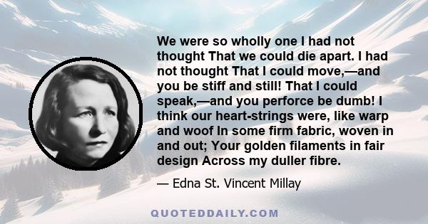 We were so wholly one I had not thought That we could die apart. I had not thought That I could move,—and you be stiff and still! That I could speak,—and you perforce be dumb! I think our heart-strings were, like warp