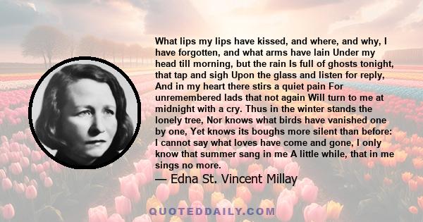 What lips my lips have kissed, and where, and why, I have forgotten, and what arms have lain Under my head till morning, but the rain Is full of ghosts tonight, that tap and sigh Upon the glass and listen for reply, And 