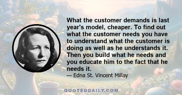 What the customer demands is last year's model, cheaper. To find out what the customer needs you have to understand what the customer is doing as well as he understands it. Then you build what he needs and you educate