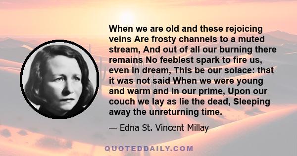 When we are old and these rejoicing veins Are frosty channels to a muted stream, And out of all our burning there remains No feeblest spark to fire us, even in dream, This be our solace: that it was not said When we