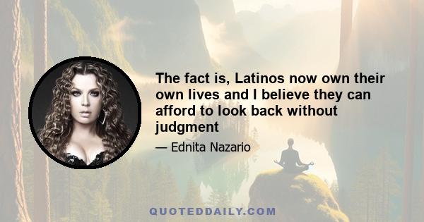 The fact is, Latinos now own their own lives and I believe they can afford to look back without judgment