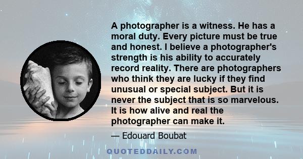 A photographer is a witness. He has a moral duty. Every picture must be true and honest. I believe a photographer's strength is his ability to accurately record reality. There are photographers who think they are lucky