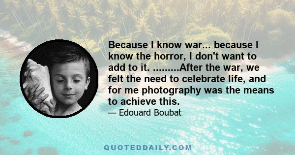 Because I know war... because I know the horror, I don't want to add to it. .........After the war, we felt the need to celebrate life, and for me photography was the means to achieve this.