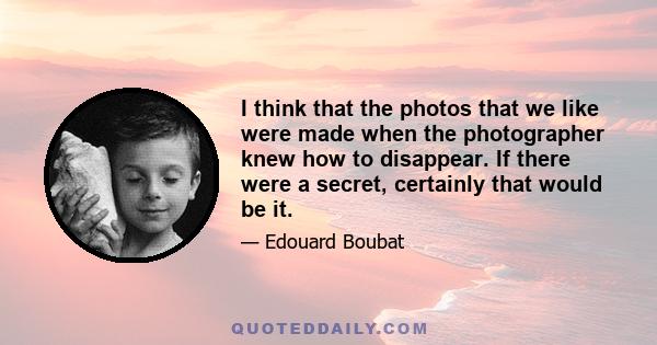 I think that the photos that we like were made when the photographer knew how to disappear. If there were a secret, certainly that would be it.