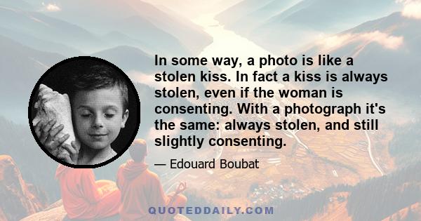 In some way, a photo is like a stolen kiss. In fact a kiss is always stolen, even if the woman is consenting. With a photograph it's the same: always stolen, and still slightly consenting.