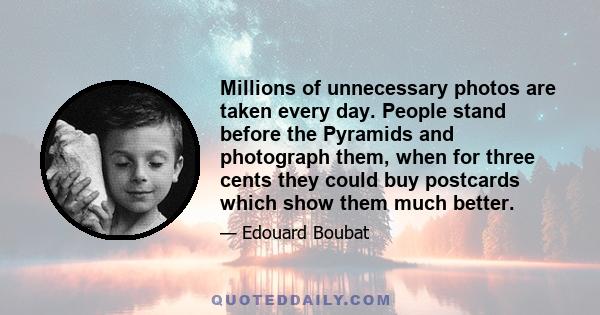 Millions of unnecessary photos are taken every day. People stand before the Pyramids and photograph them, when for three cents they could buy postcards which show them much better.