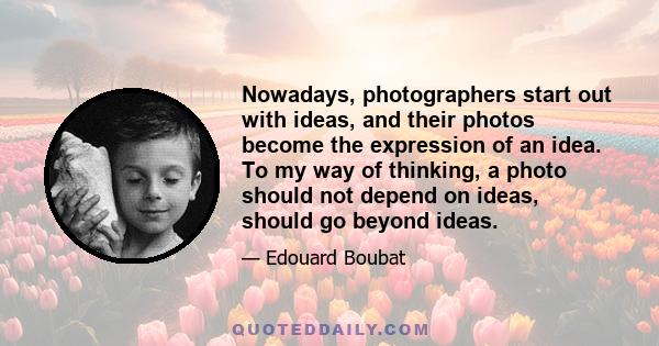 Nowadays, photographers start out with ideas, and their photos become the expression of an idea. To my way of thinking, a photo should not depend on ideas, should go beyond ideas.