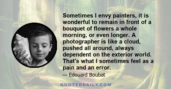 Sometimes I envy painters, it is wonderful to remain in front of a bouquet of flowers a whole morning, or even longer. A photographer is like a cloud, pushed all around, always dependent on the exterior world. That's