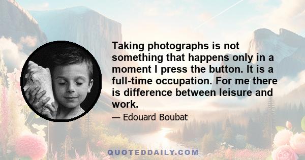 Taking photographs is not something that happens only in a moment I press the button. It is a full-time occupation. For me there is difference between leisure and work.