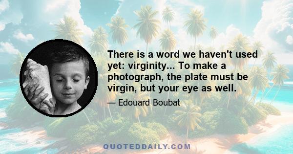 There is a word we haven't used yet: virginity... To make a photograph, the plate must be virgin, but your eye as well.