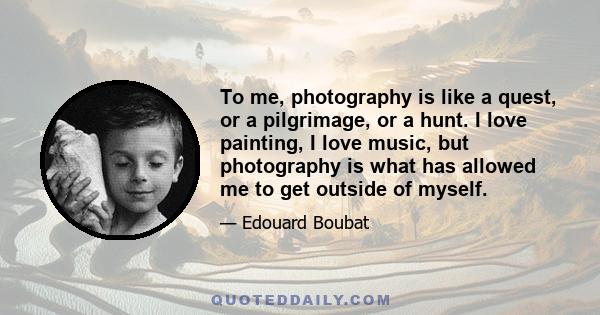 To me, photography is like a quest, or a pilgrimage, or a hunt. I love painting, I love music, but photography is what has allowed me to get outside of myself.