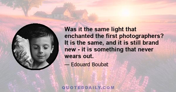 Was it the same light that enchanted the first photographers? It is the same, and it is still brand new - it is something that never wears out.