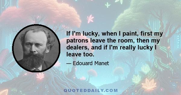 If I'm lucky, when I paint, first my patrons leave the room, then my dealers, and if I'm really lucky I leave too.