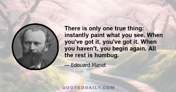 There is only one true thing: instantly paint what you see. When you've got it, you've got it. When you haven't, you begin again. All the rest is humbug.