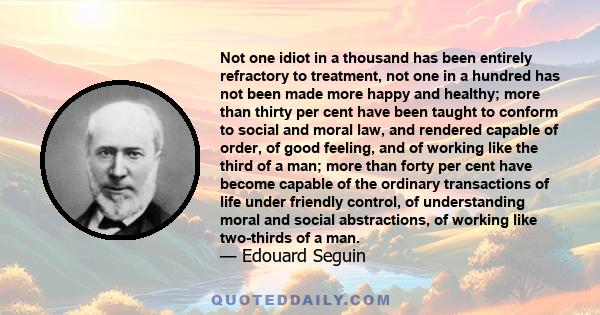 Not one idiot in a thousand has been entirely refractory to treatment, not one in a hundred has not been made more happy and healthy; more than thirty per cent have been taught to conform to social and moral law, and