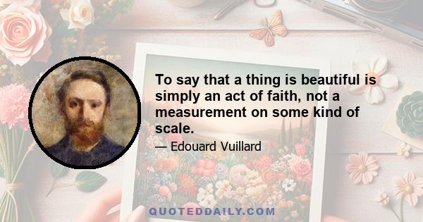 To say that a thing is beautiful is simply an act of faith, not a measurement on some kind of scale.