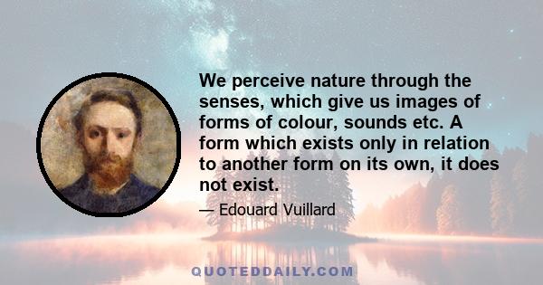 We perceive nature through the senses, which give us images of forms of colour, sounds etc. A form which exists only in relation to another form on its own, it does not exist.