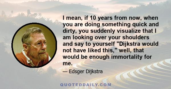 I mean, if 10 years from now, when you are doing something quick and dirty, you suddenly visualize that I am looking over your shoulders and say to yourself Dijkstra would not have liked this, well, that would be enough 