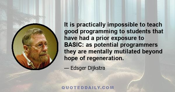 It is practically impossible to teach good programming to students that have had a prior exposure to BASIC: as potential programmers they are mentally mutilated beyond hope of regeneration.