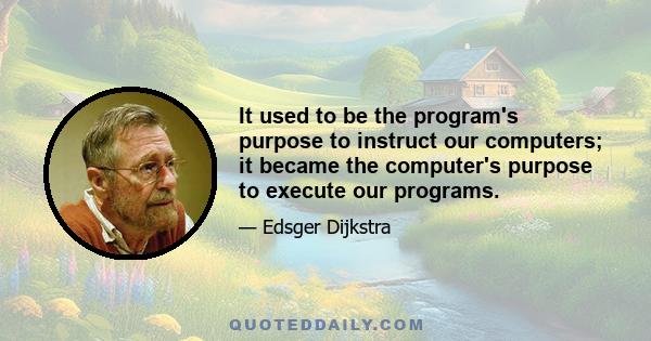 It used to be the program's purpose to instruct our computers; it became the computer's purpose to execute our programs.