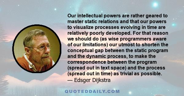 Our intellectual powers are rather geared to master static relations and that our powers to visualize processes evolving in time are relatively poorly developed. For that reason we should do (as wise programmers aware