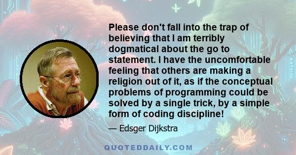 Please don't fall into the trap of believing that I am terribly dogmatical about the go to statement. I have the uncomfortable feeling that others are making a religion out of it, as if the conceptual problems of