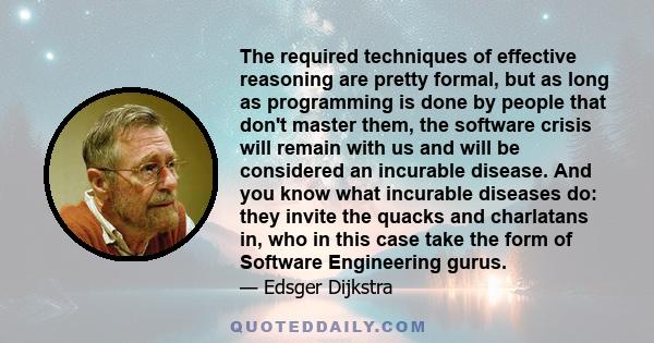 The required techniques of effective reasoning are pretty formal, but as long as programming is done by people that don't master them, the software crisis will remain with us and will be considered an incurable disease. 