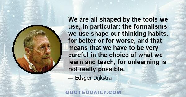 We are all shaped by the tools we use, in particular: the formalisms we use shape our thinking habits, for better or for worse, and that means that we have to be very careful in the choice of what we learn and teach,