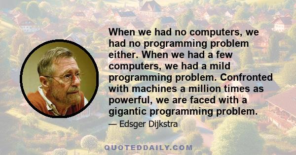 When we had no computers, we had no programming problem either. When we had a few computers, we had a mild programming problem. Confronted with machines a million times as powerful, we are faced with a gigantic