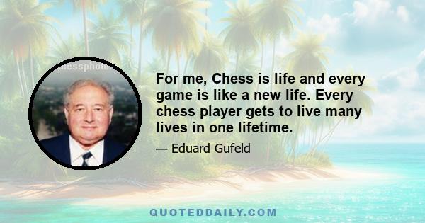 For me, Chess is life and every game is like a new life. Every chess player gets to live many lives in one lifetime.