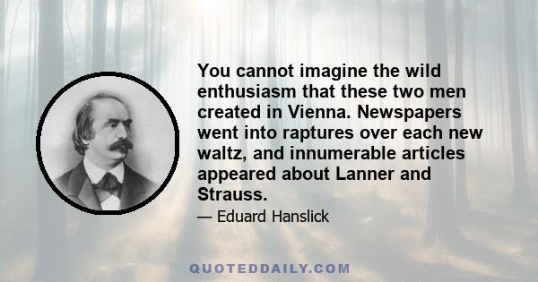 You cannot imagine the wild enthusiasm that these two men created in Vienna. Newspapers went into raptures over each new waltz, and innumerable articles appeared about Lanner and Strauss.