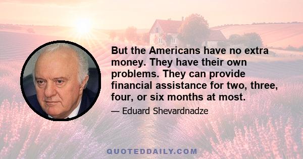 But the Americans have no extra money. They have their own problems. They can provide financial assistance for two, three, four, or six months at most.