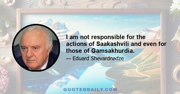 I am not responsible for the actions of Saakashvili and even for those of Gamsakhurdia.