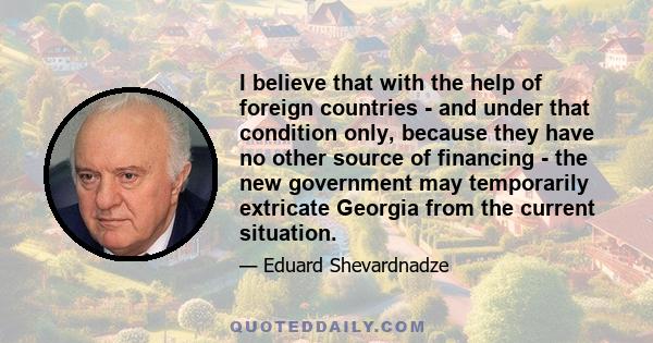 I believe that with the help of foreign countries - and under that condition only, because they have no other source of financing - the new government may temporarily extricate Georgia from the current situation.