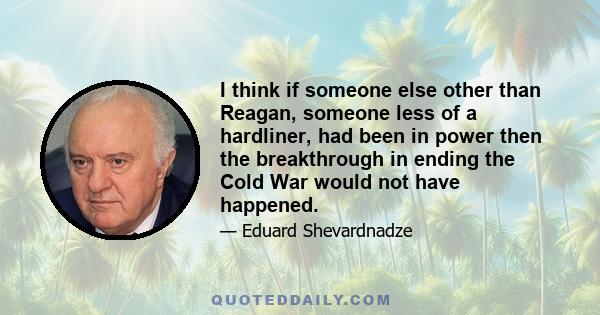 I think if someone else other than Reagan, someone less of a hardliner, had been in power then the breakthrough in ending the Cold War would not have happened.