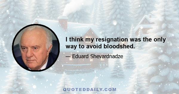 I think my resignation was the only way to avoid bloodshed.