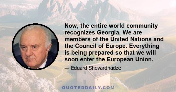 Now, the entire world community recognizes Georgia. We are members of the United Nations and the Council of Europe. Everything is being prepared so that we will soon enter the European Union.