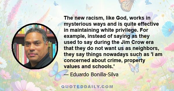 The new racism, like God, works in mysterious ways and is quite effective in maintaining white privilege. For example, instead of saying as they used to say during the Jim Crow era that they do not want us as neighbors, 