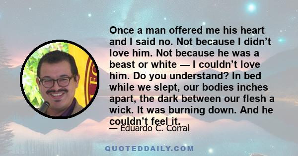 Once a man offered me his heart and I said no. Not because I didn’t love him. Not because he was a beast or white — I couldn’t love him. Do you understand? In bed while we slept, our bodies inches apart, the dark