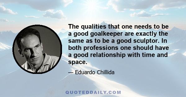 The qualities that one needs to be a good goalkeeper are exactly the same as to be a good sculptor. In both professions one should have a good relationship with time and space.