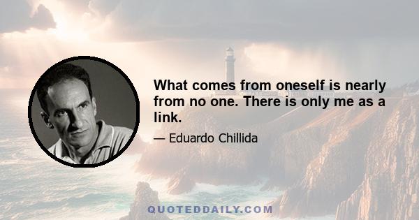 What comes from oneself is nearly from no one. There is only me as a link.