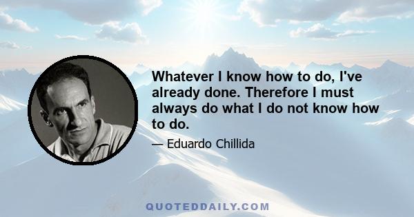 Whatever I know how to do, I've already done. Therefore I must always do what I do not know how to do.