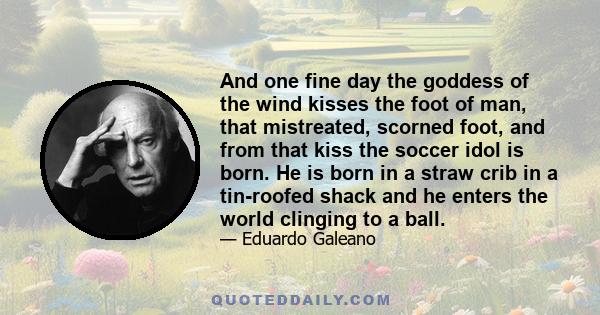 And one fine day the goddess of the wind kisses the foot of man, that mistreated, scorned foot, and from that kiss the soccer idol is born. He is born in a straw crib in a tin-roofed shack and he enters the world