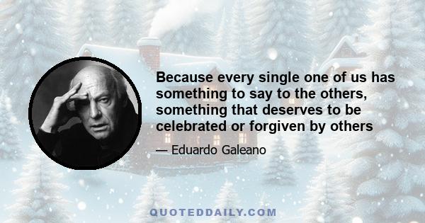 Because every single one of us has something to say to the others, something that deserves to be celebrated or forgiven by others