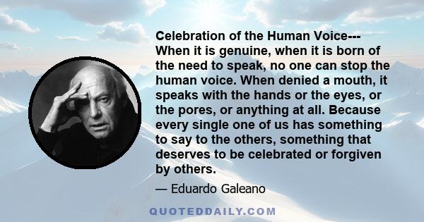 Celebration of the Human Voice--- When it is genuine, when it is born of the need to speak, no one can stop the human voice. When denied a mouth, it speaks with the hands or the eyes, or the pores, or anything at all.