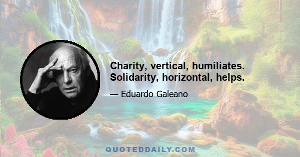 Charity, vertical, humiliates. Solidarity, horizontal, helps.